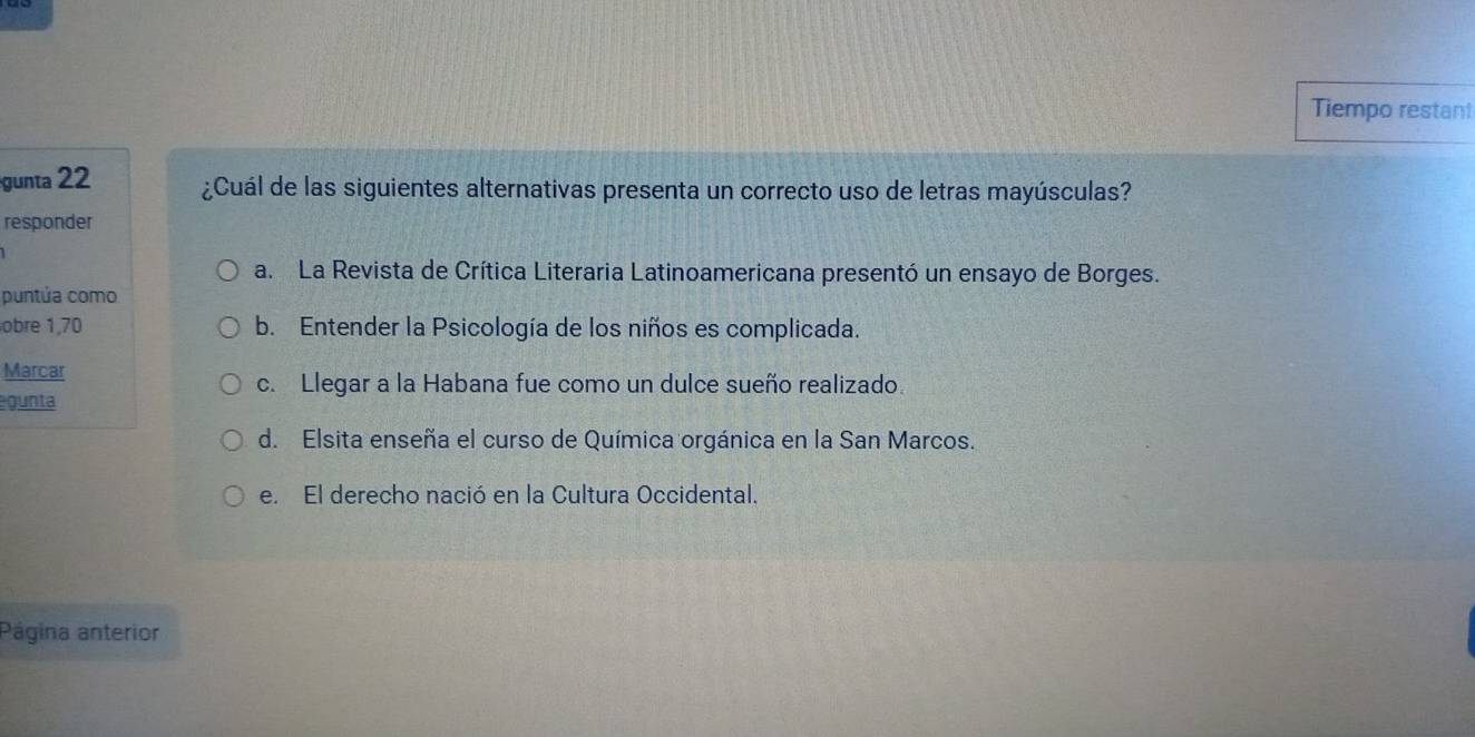 Tiempo restant
gunta 22 ¿Cuál de las siguientes alternativas presenta un correcto uso de letras mayúsculas?
responder
a. La Revista de Crítica Literaria Latinoamericana presentó un ensayo de Borges.
puntúa como
obre 1,70 b. Entender la Psicología de los niños es complicada.
Marcar
c. Llegar a la Habana fue como un dulce sueño realizado.
gunta
d. Elsita enseña el curso de Química orgánica en la San Marcos.
e. El derecho nació en la Cultura Occidental.
Página anterior