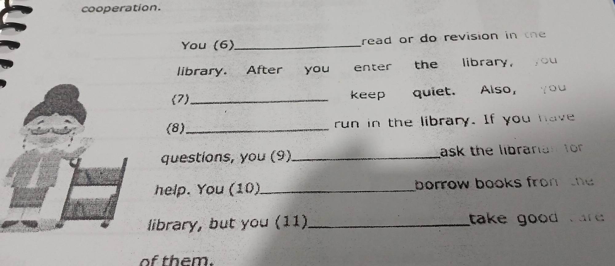 cooperation. 
You (6)_ read or do revision in the 
library. After you enter the library, you 
(7) _keep quiet. Also, you 
(8)_ run in the library. If you have 
questions, you (9) _ask the libranian for 
help. You (10)_ borrow books from the 
library, but you (11)_ take good car . 
of them.