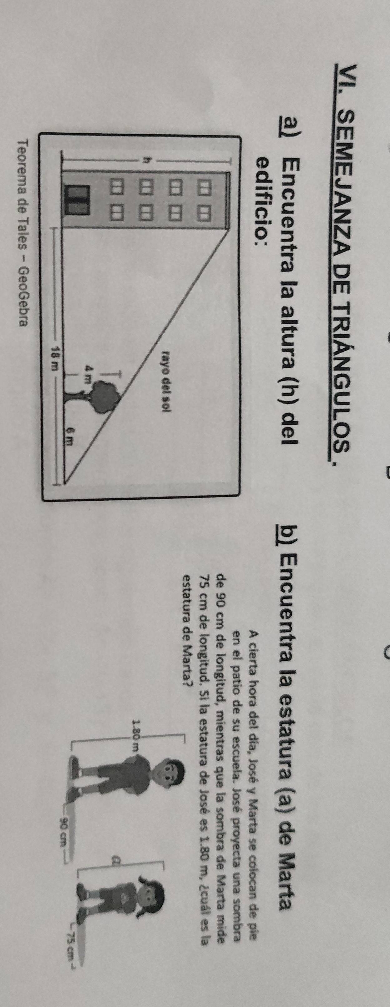 SEMEJANZA DE TRIÁNGULOS . 
a) Encuentra la altura (h) del b) Encuentra la estatura (a) de Marta 
edificio: 
A cierta hora del día, José y Marta se colocan de pie 
en el patio de su escuela. José proyecta una sombra 
de 90 cm de longitud, mientras que la sombra de Marta mide
75 cm de longitud. Si la estatura de José es 1.80 m, ¿cuál es la 
estatura de Marta? 

Teorema de Tales - GeoGebra