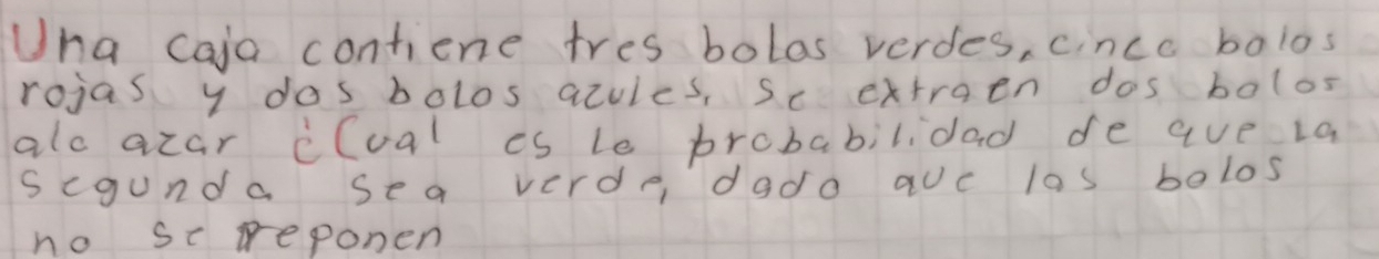 Una caja contiene tres bolas verdes, cince bolos 
rojas y dos bolos acules, se extraen dos bolos 
alo acar clual is le probabilidad de aue la 
segunda sea verde, dado auc las belos 
no sc reponen