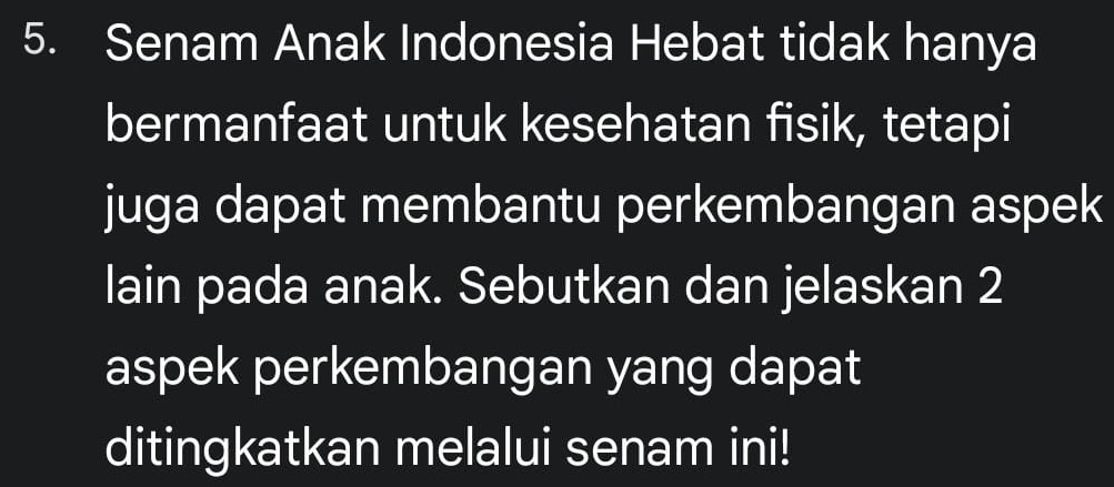 Senam Anak Indonesia Hebat tidak hanya 
bermanfaat untuk kesehatan fisik, tetapi 
juga dapat membantu perkembangan aspek 
lain pada anak. Sebutkan dan jelaskan 2 
aspek perkembangan yang dapat 
ditingkatkan melalui senam ini!