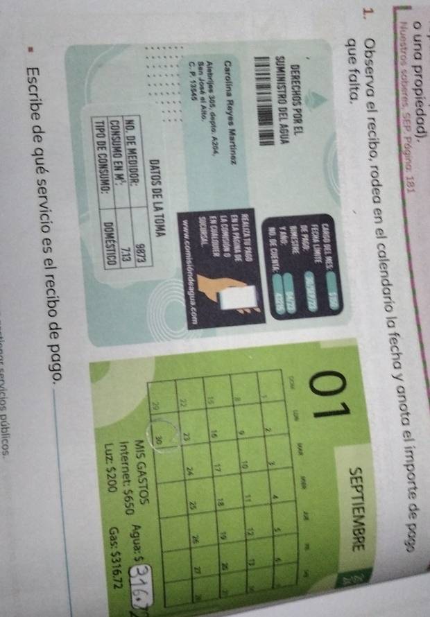 una propiedad). 
Nuestros soberes. SEP. Página: 181 
1. Observa el recibo, rodea en el calendario la fecha y anota el importe de pago 
que falta. 
SEPTIEMBRE 
CARGO DEL MES: 
FECHA LIMITE 
01 
DERECHOS POR EL DE PAGO: 

Y ANO: COMF 
SUMINISTRO DEL AGUA BIMESTRE 
NO. DE CUENTA:
1 2 3
9 10 12
Carolina Reyes Martínez REALIZA TU PAGO 
En la página de 
En CuAlquer 16 17 18 19 a 
Alebrijes 305, depto. A204, La COMISióN O
15
San José el Alto. 
C. R. 13545 SUCORSAL
22 23 24 25 26 7 3
www.comisióndeagua.com 
DATOS DE LA TOMA 
NO. DE MEDIDOR: 3373 29 30
CONSUMO EN M³: MIS GASTOS Agua: $
7.13
TIPO DE CONSUMO: Doméstico Internet: $650
Luz: $200 Gas: $316.72
Escribe de qué servicio es el recibo de pago. 
_ 
er servicios públicos