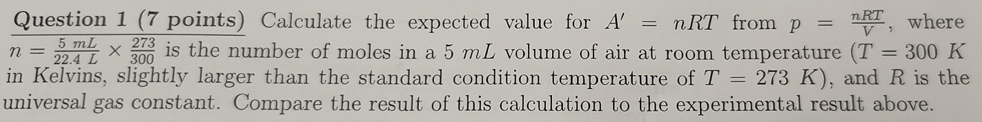 Calculate the expected value for A'=nRT from p= nRT/V  , where
n= 5mL/22.4L *  273/300  is the number of moles in a 5 mL volume of air at room temperature (T=300K
in Kelvins, slightly larger than the standard condition temperature of T=273K) , and R is the 
universal gas constant. Compare the result of this calculation to the experimental result above.