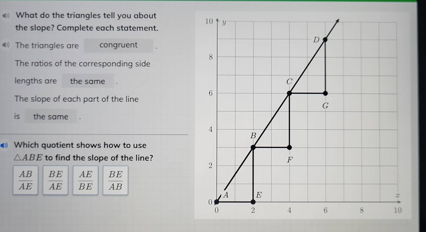 What do the triangles tell you about
the slope? Complete each statement.
The triangles are congruent
The ratios of the corresponding side
lengths are the same
The slope of each part of the line
is the same
Which quotient shows how to use
△ ABE to find the slope of the line?
 AB/AE   BE/AE   AE/BE   BE/AB 