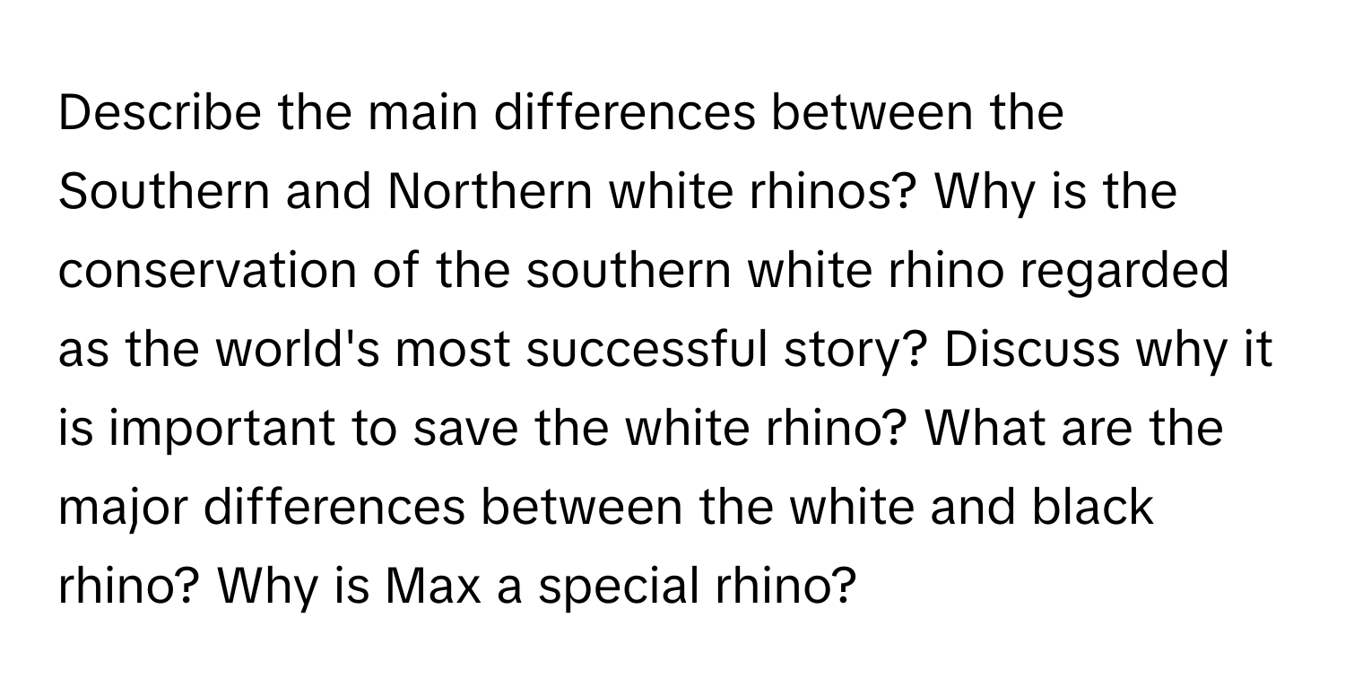 Describe the main differences between the Southern and Northern white rhinos? Why is the conservation of the southern white rhino regarded as the world's most successful story? Discuss why it is important to save the white rhino? What are the major differences between the white and black rhino? Why is Max a special rhino?