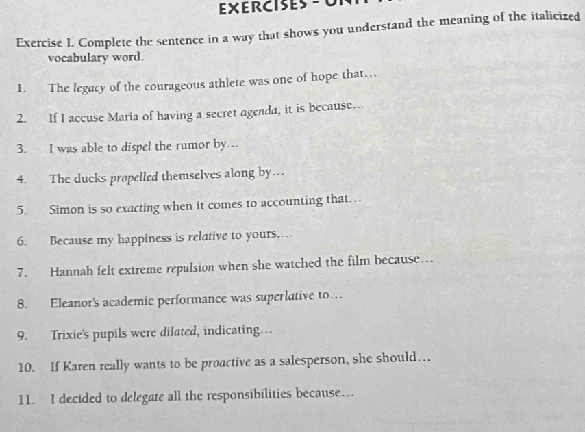 EXErcises -0 
Exercise I. Complete the sentence in a way that shows you understand the meaning of the italicized 
vocabulary word. 
1. The legacy of the courageous athlete was one of hope that… 
2. If I accuse Maria of having a secret agenda, it is because… 
3. I was able to dispel the rumor by… 
4. The ducks propelled themselves along by… 
5. Simon is so exacting when it comes to accounting that… 
6. Because my happiness is relative to yours,… 
7. Hannah felt extreme repulsion when she watched the film because… 
8. Eleanor's academic performance was superlative to… 
9. Trixie’s pupils were dilated, indicating… 
10. If Karen really wants to be proactive as a salesperson, she should… 
11. I decided to delegate all the responsibilities because…