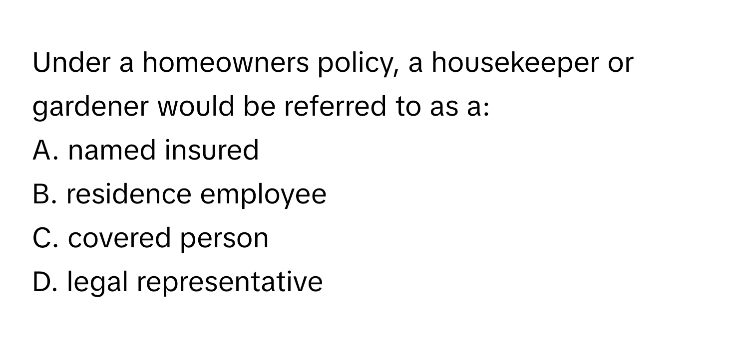 Under a homeowners policy, a housekeeper or gardener would be referred to as a:

A. named insured
B. residence employee
C. covered person
D. legal representative