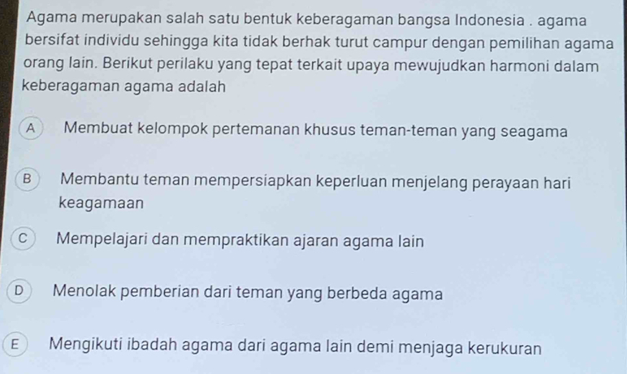 Agama merupakan salah satu bentuk keberagaman bangsa Indonesia . agama
bersifat individu sehingga kita tidak berhak turut campur dengan pemilihan agama
orang lain. Berikut perilaku yang tepat terkait upaya mewujudkan harmoni dalam
keberagaman agama adalah
A Membuat kelompok pertemanan khusus teman-teman yang seagama
B Membantu teman mempersiapkan keperluan menjelang perayaan hari
keagamaan
c Mempelajari dan mempraktikan ajaran agama lain
D Menolak pemberian dari teman yang berbeda agama
E Mengikuti ibadah agama dari agama lain demi menjaga kerukuran