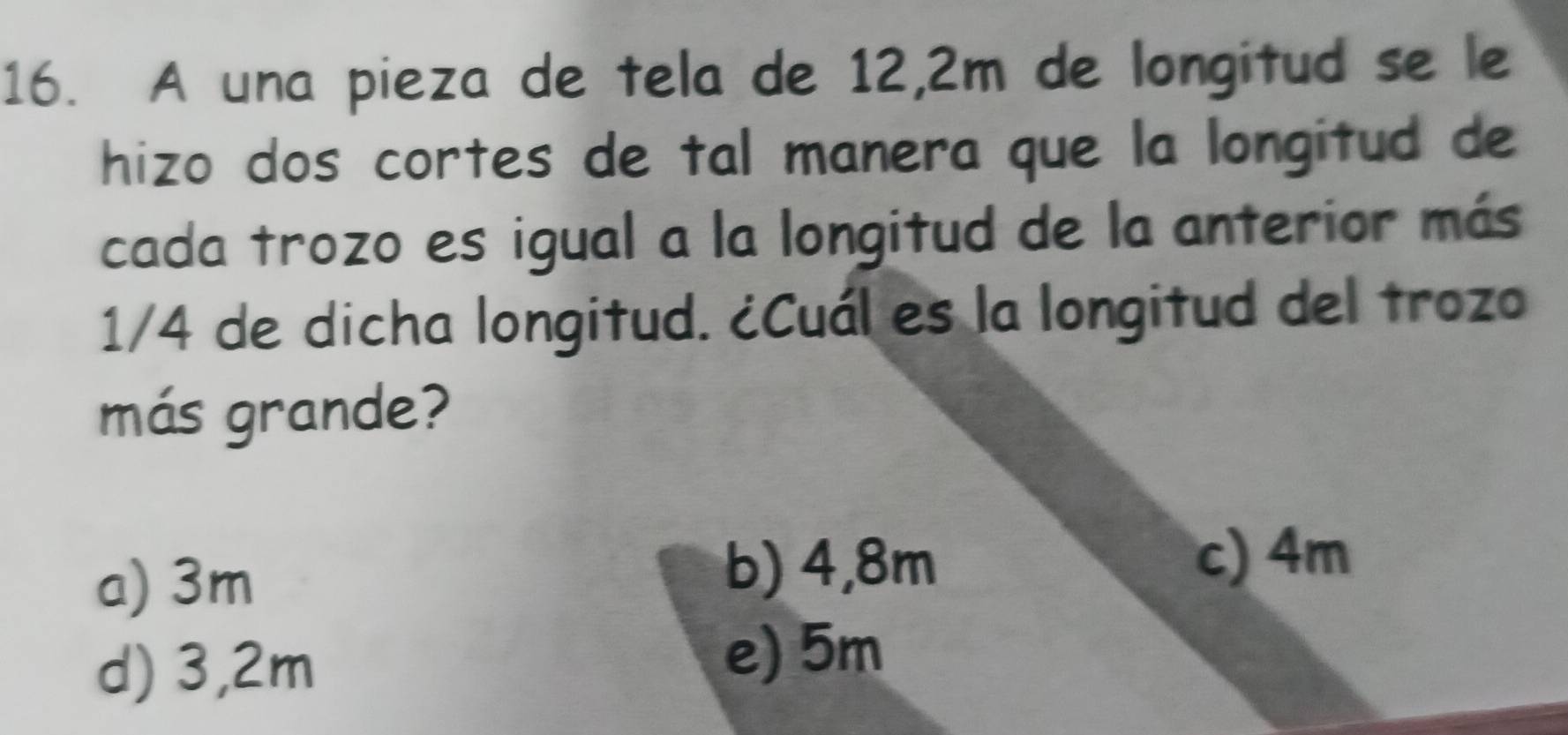 A una pieza de tela de 12,2m de longitud se le
hizo dos cortes de tal manera que la longitud de
cada trozo es igual a la longitud de la anterior más
1/4 de dicha longitud. ¿Cuál es la longitud del trozo
más grande?
a) 3m
b) 4,8m c) 4m
d) 3,2m e) 5m