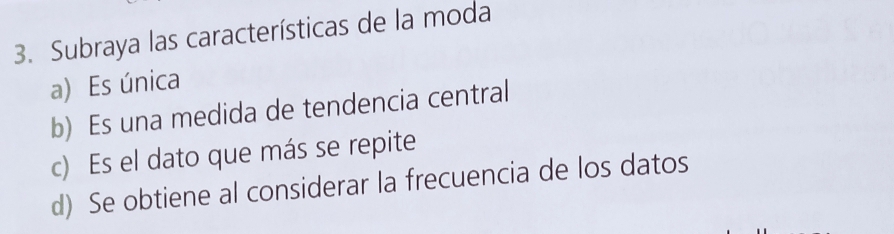 Subraya las características de la moda
a) Es única
b) Es una medida de tendencia central
c) Es el dato que más se repite
d) Se obtiene al considerar la frecuencia de los datos