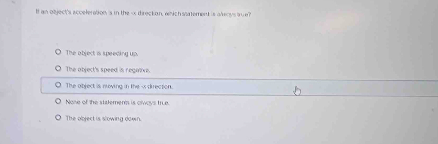 If an object's acceleration is in the - x direction, which statement is olwoys true?
The object is speeding up.
The object's speed is negative.
The object is moving in the -x direction.
None of the statements is glways true.
The object is slowing down.