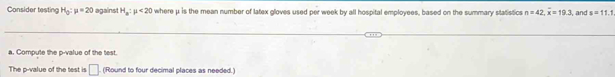 Consider testing H_0:mu =20 against H_a:mu <20</tex> where μ is the mean number of latex gloves used per week by all hospital employees, based on the summary statistics n=42, overline x=19.3 , and s=11.1
a. Compute the p -value of the test. 
The p -value of the test is □. (Round to four decimal places as needed.)