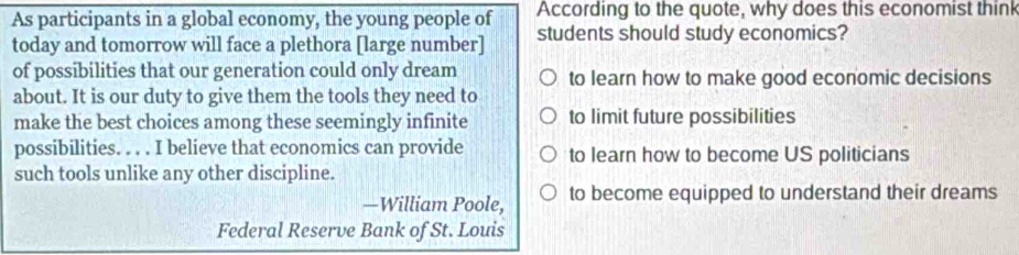 According to the quote, why does this economist think
As participants in a global economy, the young people of students should study economics?
today and tomorrow will face a plethora [large number]
of possibilities that our generation could only dream to learn how to make good economic decisions
about. It is our duty to give them the tools they need to
make the best choices among these seemingly infinite to limit future possibilities
possibilities. . . . I believe that economics can provide to learn how to become US politicians
such tools unlike any other discipline.
—William Poole, to become equipped to understand their dreams
Federal Reserve Bank of St. Louis