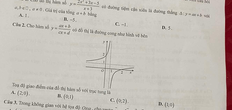 Với cầu hỏi
: Cho đô thị hàm số y= (2x^2+3x-5)/x+3  có đường tiệm cận xiên là đường thẳng △ :y=ax+b
a,b∈ □ , a!= 0. Giá trị của tổng a+b bằng
với
A. 1. B. −5. C. -1.
D. 5.
Câu 2. Cho hàm số y= (ax+b)/cx+d  có đồ thị là đường cong như hình vẽ bên
Toạ độ giao điểm của đồ thị hàm số với trục tung là
A. (2;0).
B. (0;1)
C. (0;2).
D. (1;0)
Câu 3. Trong không gian với hệ tọa độ Oxyz , cho veo