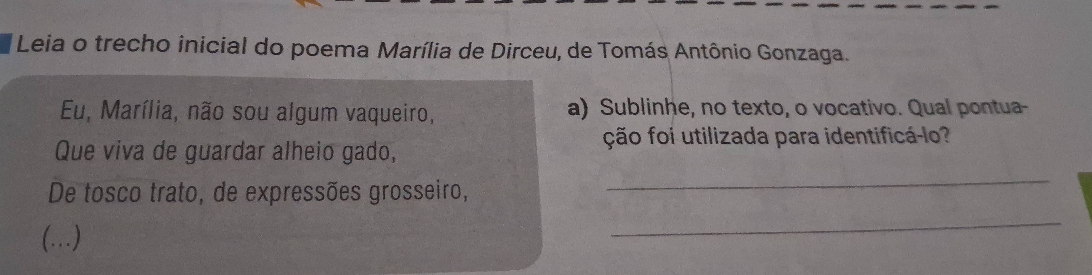 Leia o trecho inicial do poema Marília de Dirceu, de Tomás Antônio Gonzaga. 
Eu, Marília, não sou algum vaqueiro, a) Sublinhe, no texto, o vocativo. Qual pontua- 
Que viva de guardar alheio gado, 
ção foi utilizada para identificá-lo? 
De tosco trato, de expressões grosseiro, 
_ 
(…) 
_