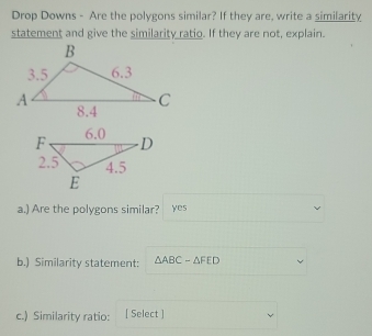 Drop Downs - Are the polygons similar? If they are, write a similarity 
statement and give the similarity ratio. If they are not, explain. 
a.) Are the polygons similar? yes 
b.) Similarity statement: △ ABC-△ FED
c.) Similarity ratio: [ Select ]