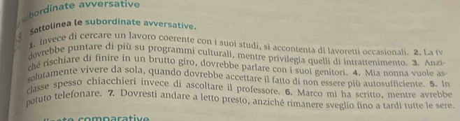 bordinate avversative 
Sottolinea le subordinate avversative. 
1. Invece di cercare un lavoro coerente con i suoi studi, si accontenta di lavoretti occasionali. 2. La t 
dovrebbe puntare di più su programmi culturali, mentre privilegia quelli di intrattenimento. 3. Anzi 
che rischiare di finire in un brutto giro, dovrebbe parlare con i suoi genitori. 4. Mia nonna vuole as 
solutamente vivere da sola, quando dovrebbe accettare il fatto di non essere più autosufficiente. 5. In 
classe spesso chiacchieri invece di ascoltare il professore. 6. Marco mi ha scritto, mentre avrebbe 
potuto telefonare. 7. Dovresti andare a letto presto, anziché rimanere sveglio fino a tardi tutte le sere