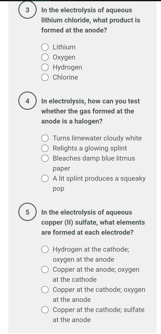 In the electrolysis of aqueous
lithium chloride, what product is
formed at the anode?
Lithium
Oxygen
Hydrogen
Chlorine
4) In electrolysis, how can you test
whether the gas formed at the
anode is a halogen?
Turns limewater cloudy white
Relights a glowing splint
Bleaches damp blue litmus
paper
A lit splint produces a squeaky
pop
5 In the electrolysis of aqueous
copper (II) sulfate, what elements
are formed at each electrode?
Hydrogen at the cathode;
oxygen at the anode
Copper at the anode; oxygen
at the cathode
Copper at the cathode; oxygen
at the anode
Copper at the cathode; sulfate
at the anode