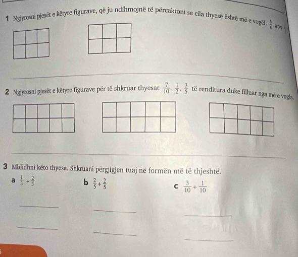 Ngjyrosni pjesët e këtyre figurave, që ju ndihmojnë të përcaktoni se cila thyesë është më e vogël:  5/6  apo 
2 Ngjyrosni pjesët e këtyre figurave për të shkruar thyesat  7/10 ,  1/2 ,  3/5  të renditura duke filluar nga më e vogla. 
3 Mblidhni këto thyesa. Shkruani përgjigjen tuaj në formën më të thjeshtë. 
a  1/3 + 2/3  b  2/5 + 2/5  C  3/10 + 1/10 
_ 
_ 
_ 
_ 
_ 
_