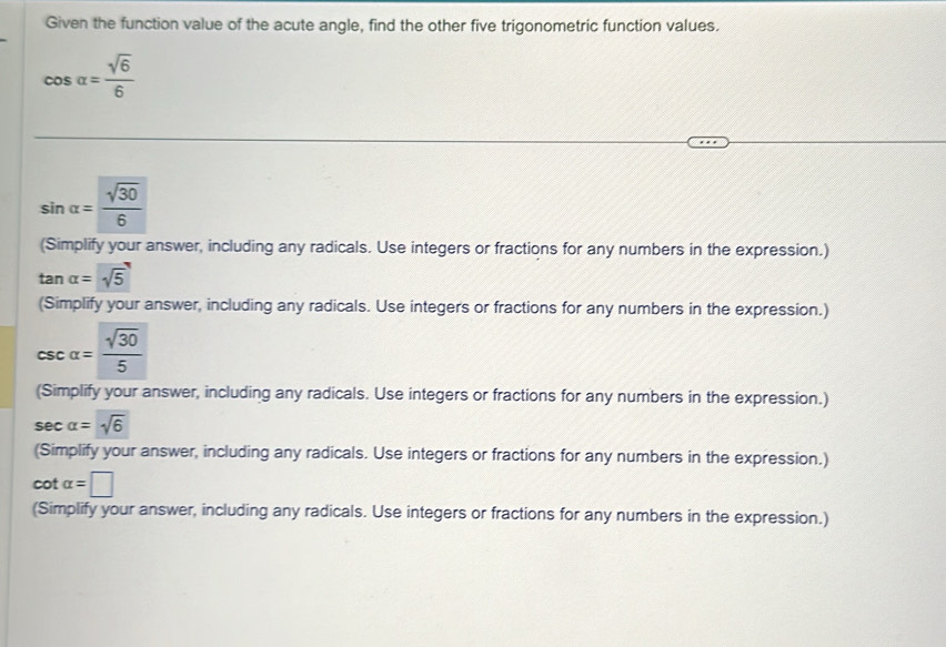 Given the function value of the acute angle, find the other five trigonometric function values.
cos alpha = sqrt(6)/6 
sin alpha = sqrt(30)/6 
(Simplify your answer, including any radicals. Use integers or fractions for any numbers in the expression.)
tan alpha =sqrt(5)
(Simplify your answer, including any radicals. Use integers or fractions for any numbers in the expression.)
csc alpha = sqrt(30)/5 
(Simplify your answer, including any radicals. Use integers or fractions for any numbers in the expression.)
sec alpha =sqrt(6)
(Simplify your answer, including any radicals. Use integers or fractions for any numbers in the expression.)
cot alpha =□
(Simplify your answer, including any radicals. Use integers or fractions for any numbers in the expression.)