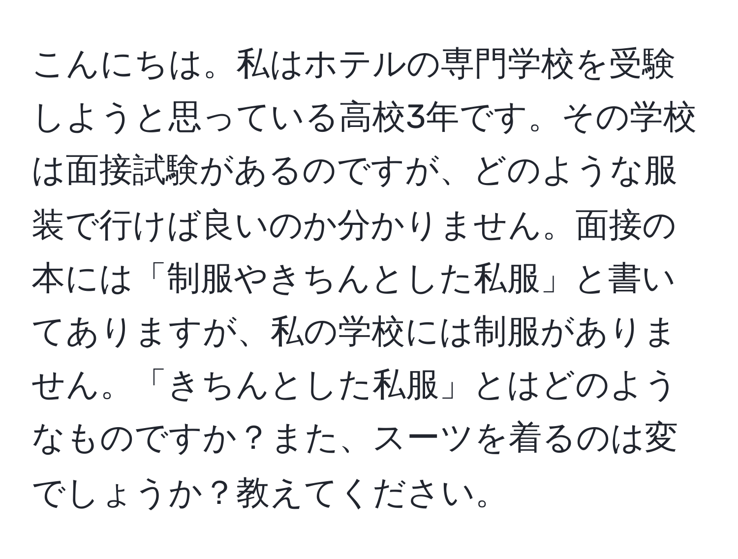 こんにちは。私はホテルの専門学校を受験しようと思っている高校3年です。その学校は面接試験があるのですが、どのような服装で行けば良いのか分かりません。面接の本には「制服やきちんとした私服」と書いてありますが、私の学校には制服がありません。「きちんとした私服」とはどのようなものですか？また、スーツを着るのは変でしょうか？教えてください。