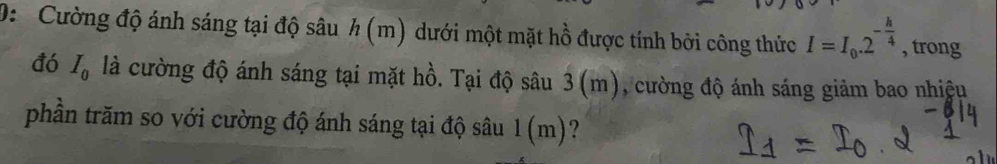 D: Cường độ ánh sáng tại độ sâu h (m) dưới một mặt hồ được tính bởi công thức I=I_0.2^(-frac h)4 , trong 
đó I_0 là cường độ ánh sáng tại mặt hồ. Tại độ sâu 3 (m), cường độ ánh sáng giảm bao nhiệu 
phần trăm so với cường độ ánh sáng tại độ sâu 1(m) ?