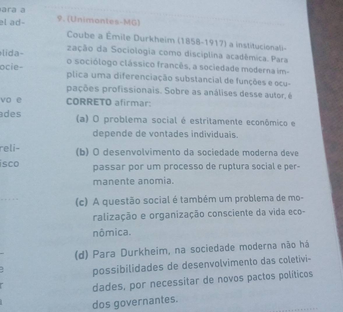 ara a
el ad-
9. (Unimontes-MG)
Coube a Émile Durkheim (1858-1917) a institucionali-
lida-
zação da Sociologia como disciplina acadêmica. Para
ocie-
o sociólogo clássico francês, a sociedade moderna im-
plica uma diferenciação substancial de funções e ocu-
pações profissionais. Sobre as análises desse autor, é
vo e CORRETO afirmar:
des
(a) O problema social é estritamente econômico e
depende de vontades individuais.
reli-
(b) O desenvolvimento da sociedade moderna deve
isco
passar por um processo de ruptura social e per-
manente anomia.
(c) A questão social é também um problema de mo-
ralização e organização consciente da vida eco-
nômica.
(d) Para Durkheim, na sociedade moderna não há
possibilidades de desenvolvimento das coletivi-
dades, por necessitar de novos pactos políticos
dos governantes.