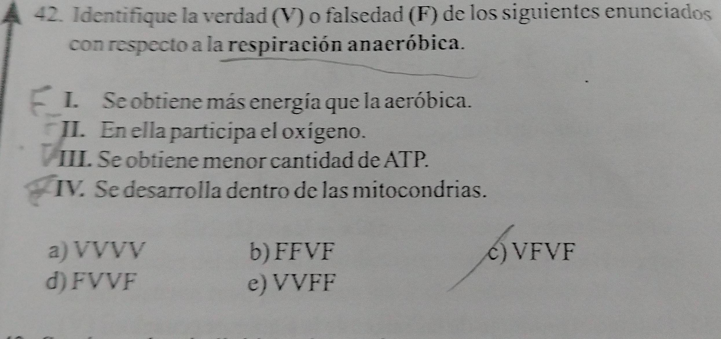 Identifique la verdad (V) o falsedad (F) de los siguientes enunciados
con respecto a la respiración anaeróbica.
I. Se obtiene más energía que la aeróbica.
II. En ella participa el oxígeno.
III. Se obtiene menor cantidad de ATP.
IV. Se desarrolla dentro de las mitocondrias.
a) VVVV b) FFVF c) VFVF
d) FVVF e) VVFF