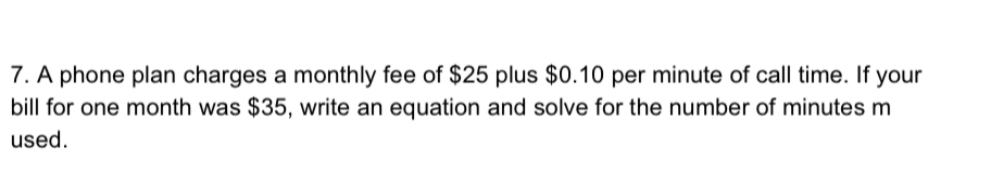 A phone plan charges a monthly fee of $25 plus $0.10 per minute of call time. If your 
bill for one month was $35, write an equation and solve for the number of minutes m 
used.