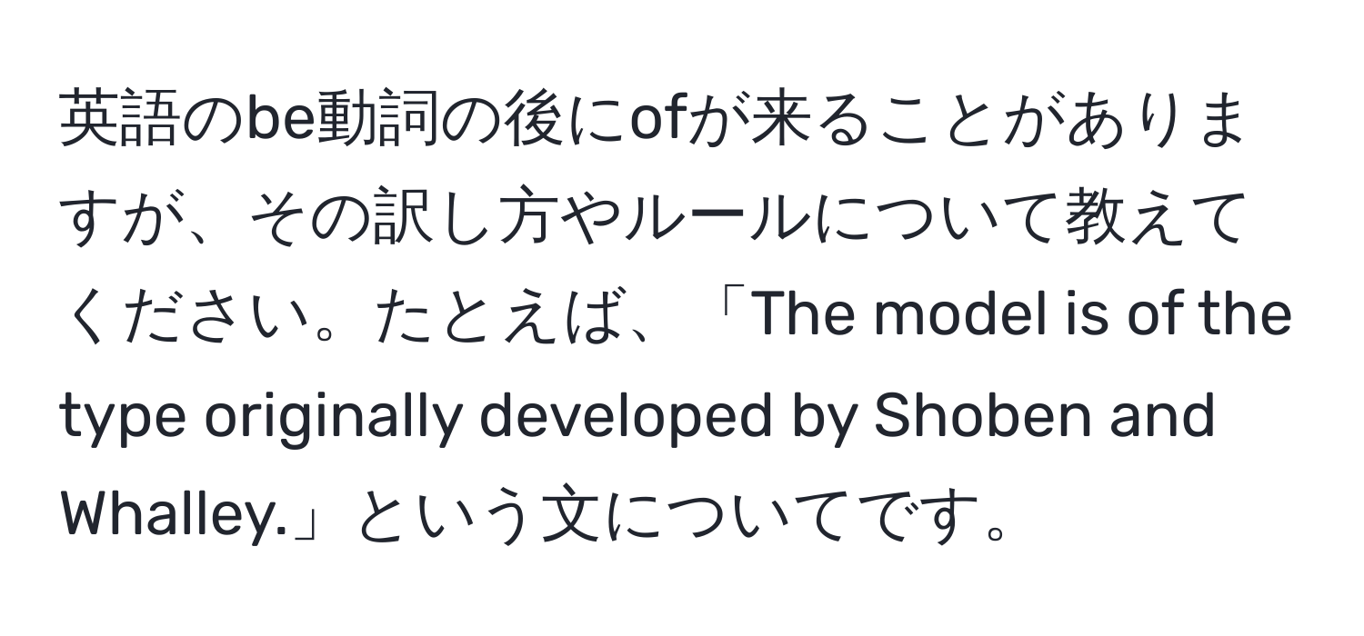 英語のbe動詞の後にofが来ることがありますが、その訳し方やルールについて教えてください。たとえば、「The model is of the type originally developed by Shoben and Whalley.」という文についてです。