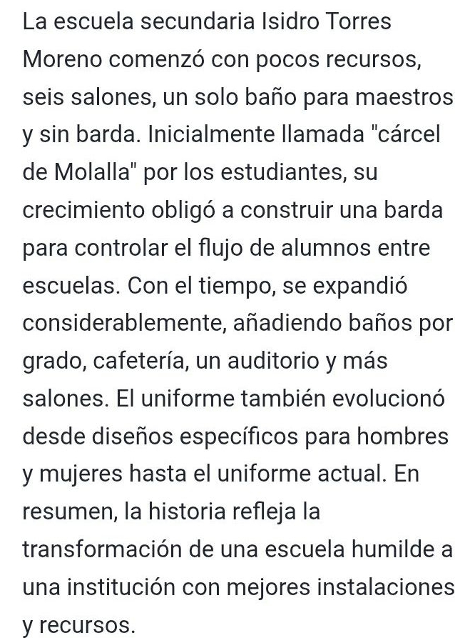 La escuela secundaria Isidro Torres 
Moreno comenzó con pocos recursos, 
seis salones, un solo baño para maestros 
y sin barda. Inicialmente llamada "cárcel 
de Molalla" por los estudiantes, su 
crecimiento obligó a construir una barda 
para controlar el flujo de alumnos entre 
escuelas. Con el tiempo, se expandió 
considerablemente, añadiendo baños por 
grado, cafetería, un auditorio y más 
salones. El uniforme también evolucionó 
desde diseños específicos para hombres 
y mujeres hasta el uniforme actual. En 
resumen, la historia refleja la 
transformación de una escuela humilde a 
una institución con mejores instalaciones 
y recursos.