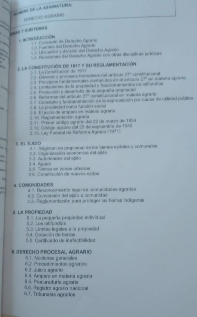 NOMBRE DE LA ASIGNATURA:
DERECHO AGRARIO
     
ÍEMAS Y SUBTEMAS
1. INTRODUCCIÓN
1.1. Concepto de Derecho Agrario
1.2. Fuentes del Derecho Agrario
1.3. Ubicación y división del Derecho Agrario
1.4. Relaciones del Derecho Agrario con otras disciplinas jurídicas
2. LA CONSTITUCIÓN DE 1917 Y SU REGLAMENTACIÓN
2.1. La Constitución de 1917
2.2. Génesis y procesos formativos del artículo 27° constitucional
2.3. Principios fundamentales contenidos en el artículo 27° en matería agraría
m  2.4. Limitaciones de la propiedad y fraccionamientos de latifundios
2.5. Protección y desarrollo de la pequeña propiedad
2.6. Reformas del artículo 27° constitucional en matería agraria
2.7. Concepto y fundamentación de la expropiación por causa de utilidad pública
os 2.8. La propiedad como función social
2.9. El juicio de amparo en matería agraría
2.10. Reglamentación agraria
2.11. Primer código agrario del 22 de marzo de 1934
2.12. Código agrario del 23 de septiembre de 1940
2.13. Ley Federal de Reforma Agraria (1971)
3. EL EJIDO
o  3.1. Régimen de propiedad de los bienes ejidales y comunales
3.2. Organización económica del ejido
hap 3.3. Autoridades del ejido
.
3.4. Aguas
3.5. Tierras en zonas urbanas
3.6. Constitución de nuevos ejidos
ln
4. COMUNIDADES
o 4.1. Reconocimiento legal de comunidades agrarias
4.2. Conversión del ejido a comunidad
4.3. Reglamentación para proteger las tierras indígenas
5. LA PROPIEDAD
5.1. La pequeña propiedad individual
5.2. Los latifundios
5.3. Límites legales a la propiedad
5.4. Dotación de tierras
5.5. Certificado de inafectibilidad
6. DERECHO PROCESAL AGRARIO
6.1. Nociones generales
6.2. Procedimientos agrarios
6.3. Juicío agrario
6.4. Amparo en materia agraria
6.5. Procuraduría agraría
6.6. Registro agrario nacional
6.7. Tribunales agrarios