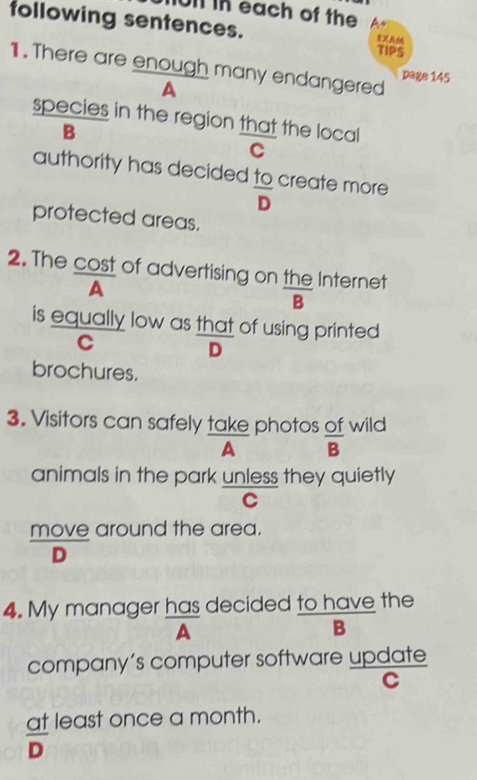 On in each of the 
following sentences. 
X 
TIPS 
1. There are enough many endangered page 145 
A 
species in the region that the local 
B 
C 
authority has decided to create more
overline D
protected areas. 
2. The cost of advertising on the Internet 
A 
B 
is equally low as that of using printed 
C 
D 
brochures. 
3. Visitors can safely take photos of wild 
A 
 OI/B  
animals in the park unless they quietly 
C 
move around the area.
overline D - 
4. My manager has decided to have the 
A 
B 
company’s computer software update 
C 
at least once a month.
overline D