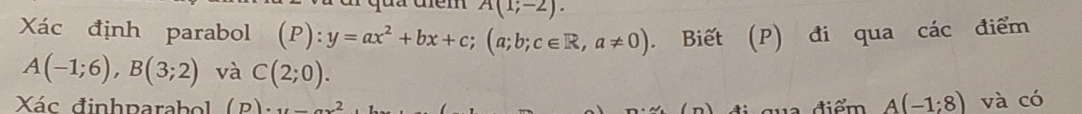 A(1;-2). 
Xác định parabol (P):y=ax^2+bx+c; (a;b;c∈ R,a!= 0). Biết (P) đi qua các điểm
A(-1;6), B(3;2) và C(2;0). 
Xác đinhparabol (D)· 11 ( n) đi qua điểm A(-1:8) và có