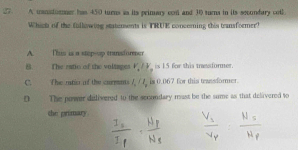 A transformer has 450 turns in its primary coil and 30 turns in its secondary coil.
Which of the following statements is TRUE concerning this transformer?
A. This is a stepsup transformer.
B. The ratio of the voltages V_a/V_a is 15 for this transformer.
C. The ratio of the currents l_n/l_p is 0.067 for this transformer.
D The power delivered to the secondary must be the same as that delivered to
the primary