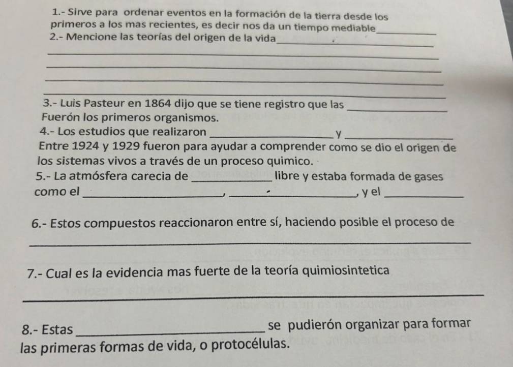 1.- Sirve para ordenar eventos en la formación de la tierra desde los 
_ 
primeros a los mas recientes, es decir nos da un tiempo mediable 
_ 
2.- Mencione las teorías del origen de la vida 
_ 
_ 
_ 
_ 
3.- Luis Pasteur en 1864 dijo que se tiene registro que las_ 
Fuerón los primeros organismos. 
4.- Los estudios que realizaron _y_ 
Entre 1924 y 1929 fueron para ayudar a comprender como se dio el origen de 
los sistemas vivos a través de un proceso quimico. 
5.- La atmósfera carecia de _libre y estaba formada de gases 
como el __yel_ 
6.- Estos compuestos reaccionaron entre sí, haciendo posible el proceso de 
_ 
7.- Cual es la evidencia mas fuerte de la teoría quimiosintetica 
_ 
8.- Estas _se pudierón organizar para formar 
las primeras formas de vida, o protocélulas.