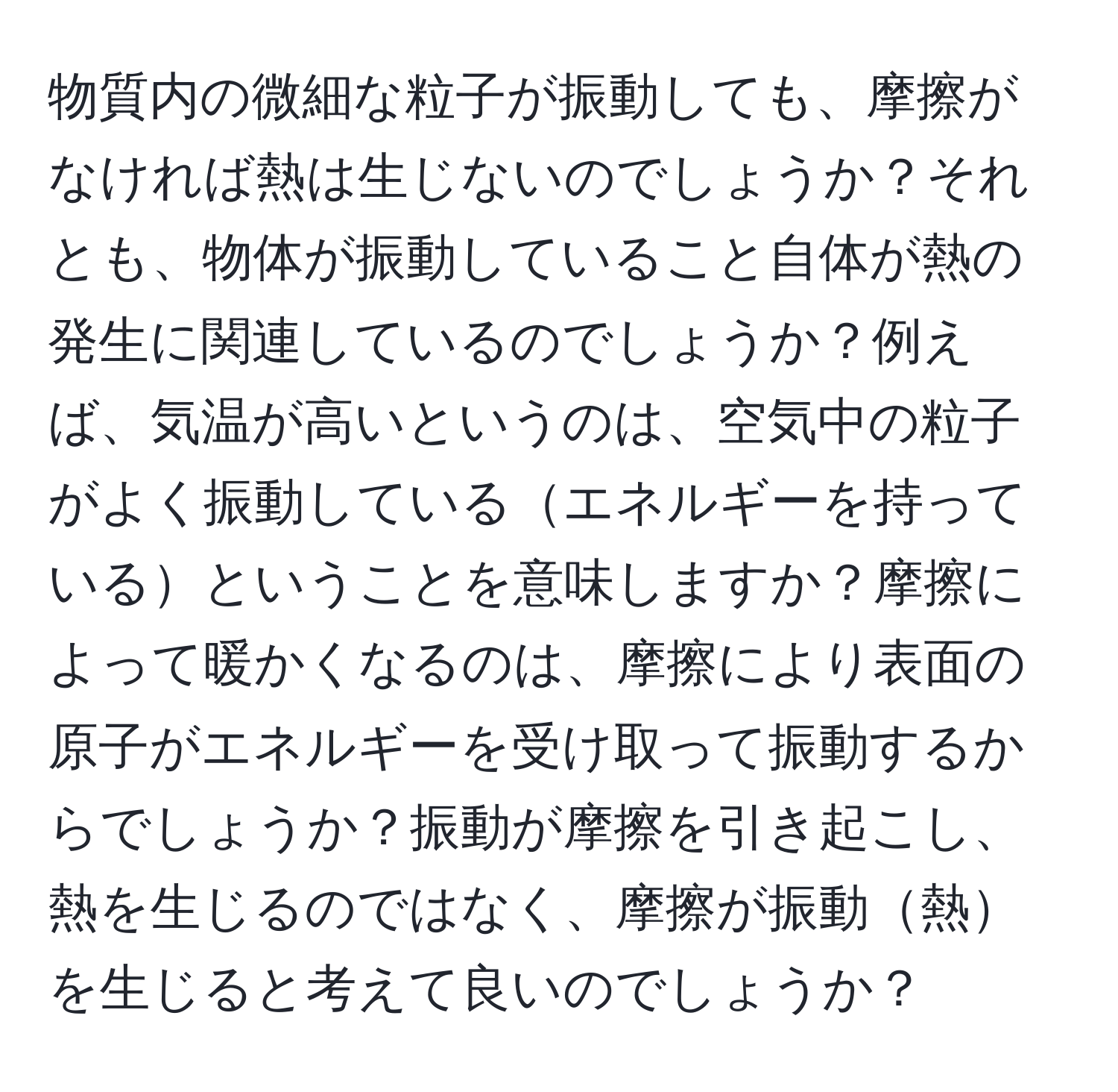 物質内の微細な粒子が振動しても、摩擦がなければ熱は生じないのでしょうか？それとも、物体が振動していること自体が熱の発生に関連しているのでしょうか？例えば、気温が高いというのは、空気中の粒子がよく振動しているエネルギーを持っているということを意味しますか？摩擦によって暖かくなるのは、摩擦により表面の原子がエネルギーを受け取って振動するからでしょうか？振動が摩擦を引き起こし、熱を生じるのではなく、摩擦が振動熱を生じると考えて良いのでしょうか？