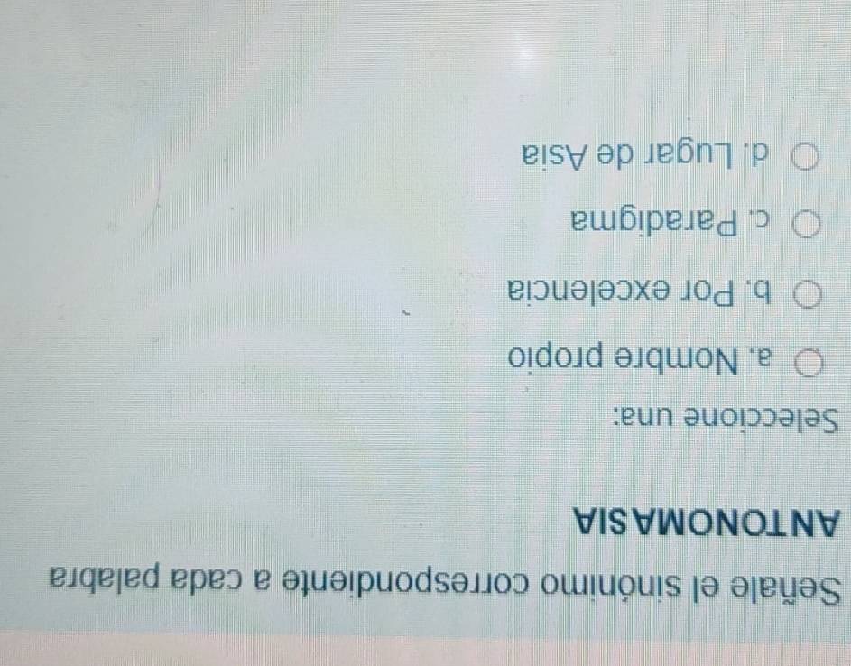 Señale el sinónimo correspondiente a cada palabra
ANTONOMASIA
Seleccione una:
a. Nombre propio
b. Por excelencia
c. Paradigma
d. Lugar de Asia