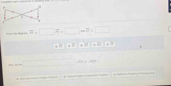 Complete each statement in showing that (11+12)_ =_ _ 25.8
From the diagram, overline PS≌ □ , overline PT≌ □ and overline ST≌ □
: overline RT 11 overline TS overline QT overline RQ :: overline TP
Also, by the □ , ∠ PTS≌ ∠ RTQ.
# Alternate Interior Angles Theorem Vertical Angles Congruence Theorem # Reflexive Property of Congruence