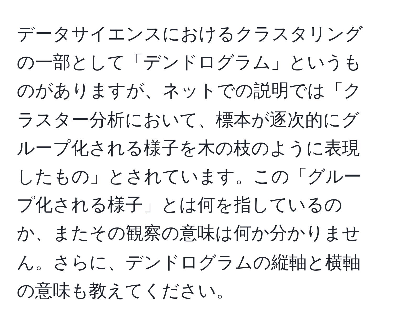 データサイエンスにおけるクラスタリングの一部として「デンドログラム」というものがありますが、ネットでの説明では「クラスター分析において、標本が逐次的にグループ化される様子を木の枝のように表現したもの」とされています。この「グループ化される様子」とは何を指しているのか、またその観察の意味は何か分かりません。さらに、デンドログラムの縦軸と横軸の意味も教えてください。