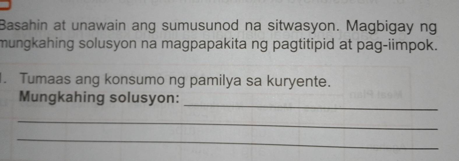 Basahin at unawain ang sumusunod na sitwasyon. Magbigay ng 
mungkahing solusyon na magpapakita ng pagtitipid at pag-iimpok. 
. Tumaas ang konsumo ng pamilya sa kuryente. 
_ 
Mungkahing solusyon: 
_ 
_