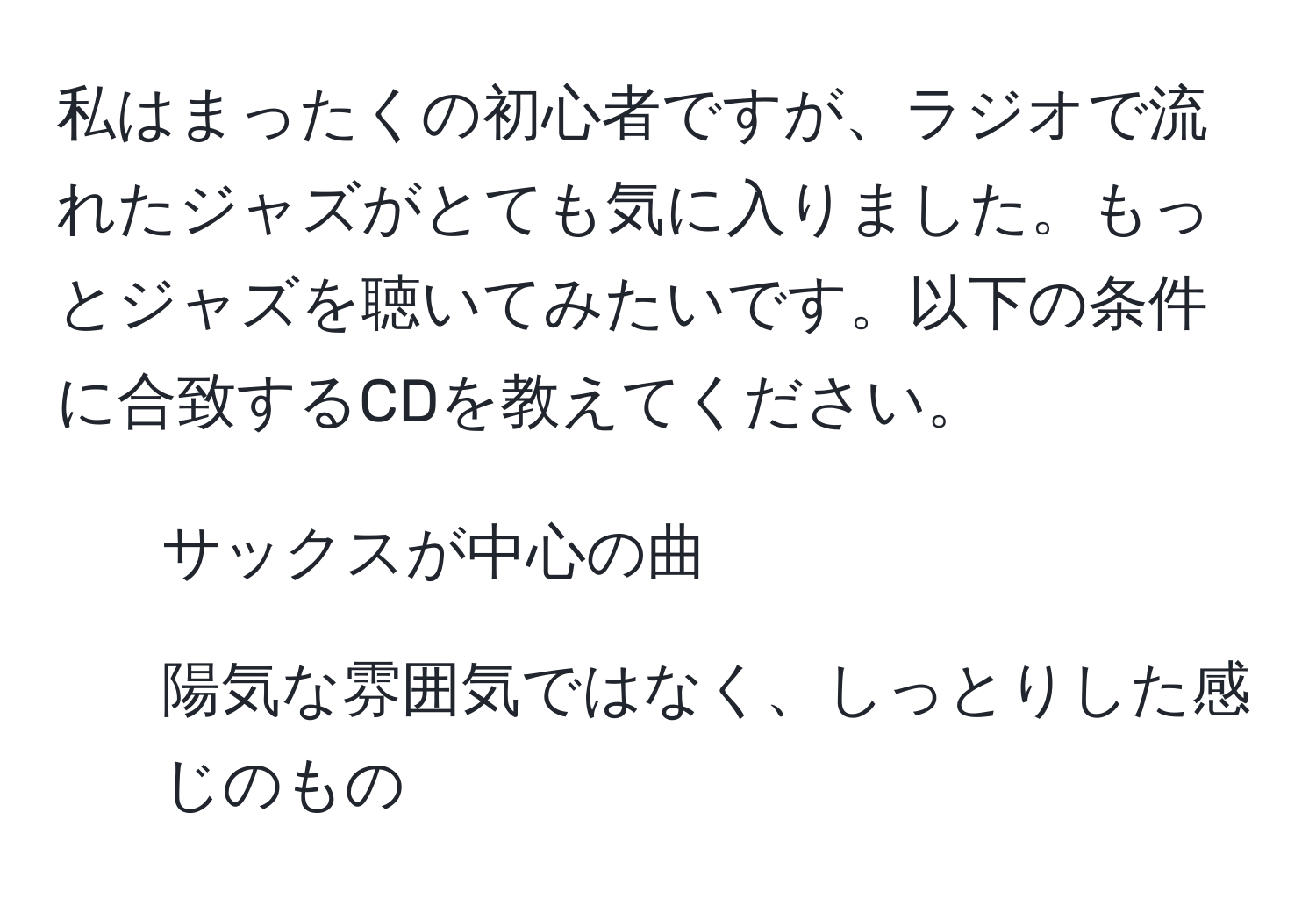 私はまったくの初心者ですが、ラジオで流れたジャズがとても気に入りました。もっとジャズを聴いてみたいです。以下の条件に合致するCDを教えてください。  
- サックスが中心の曲  
- 陽気な雰囲気ではなく、しっとりした感じのもの