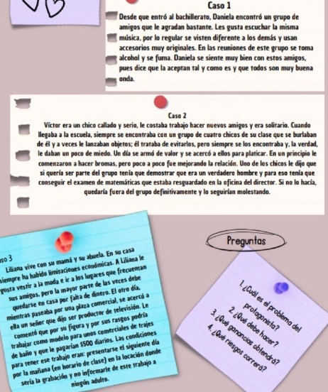 Caso 1
Desde que entró al bachillerato, Daniela encontró un grupo de
amigos que le agradan bastante. Les gusta escuchar la misma
música, por lo regular se visten diferente a los demás y usan
accesorios muy originales. En las reuniones de este grupo se toma
alcohol y se fuma. Daniela se siente muy bien con estos amigos,
pues dice que la aceptan tal y como es y que todos son muy buena
onda.
Caso 2
Víctor era un chico callado y serio, le costaba trabajo hacer nuevos amigos y era solitario. Cuando
llegaba a la escuela, siempre se encontraba con un grupo de cuatro chicos de su clase que se burlaban
de él y a veces le lanzaban objetos; él trataba de evitarlos, pero siempre se los encontraba y, la verdad,
le daban un poco de miedo. Un día se armó de valor y se acercó a ellos para platicar. En un principio le
comenzaron a hacer bromas, pero poco a poco fue mejorando la relación. Uno de los chicos le dijo que
si quería ser parte del grupo tenía que demostrar que era un verdadero hombre y para eso tenía que
conseguir el examen de matemáticas que estaba resguardado en la oficina del director. Si no lo hacía,
quedaría fuera del grupo definitivamente y lo seguirían molestando.
Preguntas
o 3
Liliana vive con su mamá y su abuela. En su casa
siempre ha habido limitaciones económicas. A Liliana le
gusta vestir a la moda e ir a los lugares que frecuentan
sus amigos, peró la mayor parte de las veces debe
quedarse en casa por falta de dinero. El otro día,
¿Cuál es el problema d
amientras paseaba por una plaza comercial, se acercó a
ella un señor que dijo ser productor de televisión. Le
protagonista?
¿Qué debe hacer
trabajar como modelo para unos comerciales de trajes
Comentó que por su figura y por sus rasgos podría ¿Qué ganancias obtendré
para tener ese trabajo eran: presentarse el siguiente día
de baño y que le pagarían $500 diarios. Las condiciones  Qué riesgos correró
por la mañana (en horario de clase) en la locación donde
sería la grabación y no informarle de este trabajo a
ningún adulto.