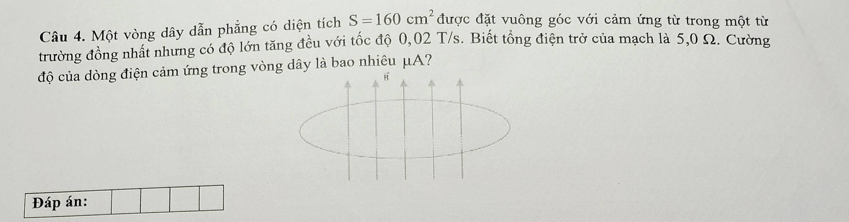 Một vòng dây dẫn phẳng có diện tích S=160cm^2 được đặt vuông góc với cảm ứng từ trong một từ 
trường đồng nhất nhưng có độ lớn tăng đều với tốc độ 0,02 T/s. Biết tổng điện trở của mạch là 5,0 Ω. Cường 
độ của dòng điện cảm ứng trong vòng dây là bao nhiêu μA? 
B 
Đáp án: