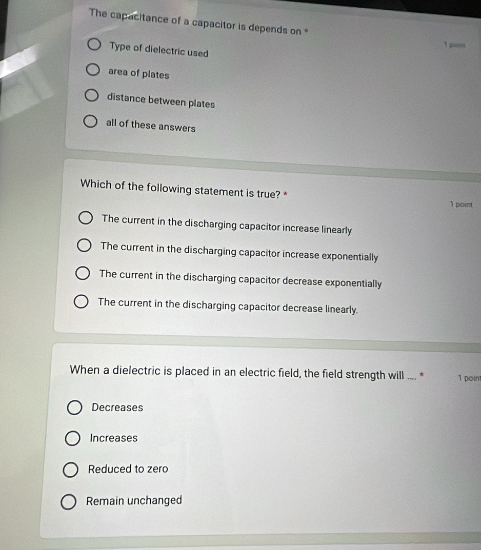The capacitance of a capacitor is depends on *
1psint
Type of dielectric used
area of plates
distance between plates
all of these answers
Which of the following statement is true? *
1 point
The current in the discharging capacitor increase linearly
The current in the discharging capacitor increase exponentially
The current in the discharging capacitor decrease exponentially
The current in the discharging capacitor decrease linearly.
When a dielectric is placed in an electric field, the field strength will _* 1 point
Decreases
Increases
Reduced to zero
Remain unchanged