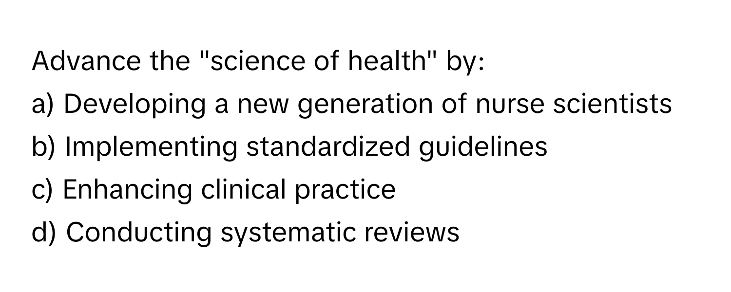 Advance the "science of health" by:

a) Developing a new generation of nurse scientists
b) Implementing standardized guidelines
c) Enhancing clinical practice
d) Conducting systematic reviews