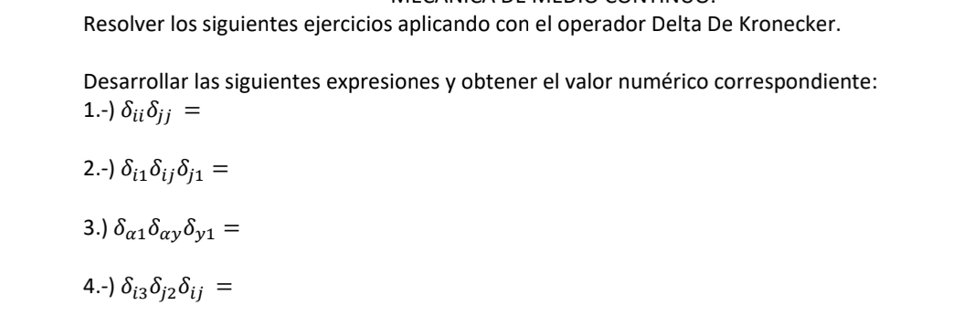 Resolver los siguientes ejercicios aplicando con el operador Delta De Kronecker. 
Desarrollar las siguientes expresiones y obtener el valor numérico correspondiente: 
1.-) delta _iidelta _jj=
2.-) delta _i1delta _ijdelta _j1=
3.) delta _alpha 1delta _alpha ydelta _y1=
4.-) delta _i3delta _j2delta _ij=