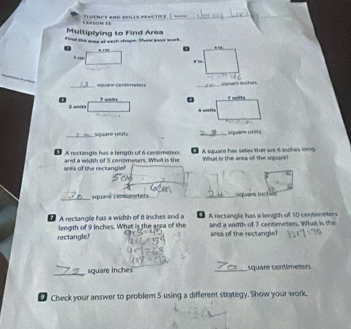 LUENCY ANd SkiLLs pRAc TICE — No 
LESSON 15 
Multiplying to Find Area 
Find the area of each shape. Show your work 

_ 
_ square centimeters
_quare inche
7 units 
2 units 
_square units _square units 
A rectangle has a length of 6 centimeters A square has sides that are 6 inches long 
and a width of 5 centimeters. What is the What is the area of the square? 
area of the rectangle? 
_ square centimeters _ square inches
7A rectangle has a width of 8 inches and a A rectangle has a length of 10 centimeters
length of 9 inches. What is the area of the and a width of 7 centimeters. What is the 
rectangle? area of the rectangle? 
_
square inches _ square centimeters
9 Check your answer to problem 5 using a different strategy. Show your work.
