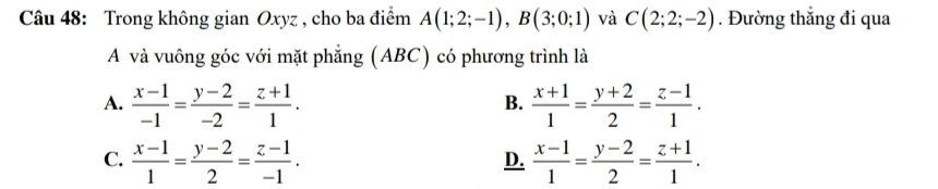 Trong không gian Oxyz , cho ba điểm A(1;2;-1), B(3;0;1) và C(2;2;-2). Đường thẳng đi qua
A và vuông góc với mặt phẳng (ABC) có phương trình là
A.  (x-1)/-1 = (y-2)/-2 = (z+1)/1 .  (x+1)/1 = (y+2)/2 = (z-1)/1 . 
B.
C.  (x-1)/1 = (y-2)/2 = (z-1)/-1 .  (x-1)/1 = (y-2)/2 = (z+1)/1 . 
D.