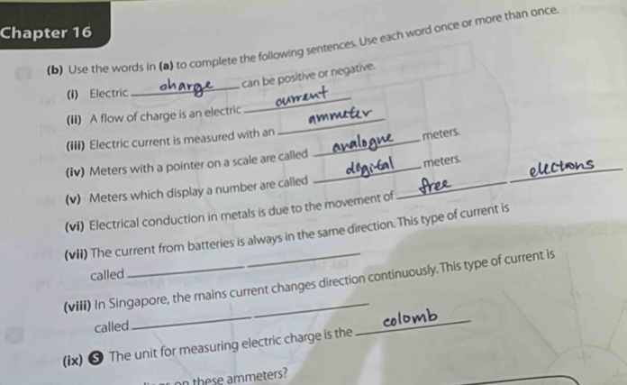 Chapter 16 
(b) Use the words in (a) to complete the following sentences. Use each word once or more than once 
_ 
can be positive or negative. 
(i) Electric 
(ii) A flow of charge is an electric 
_ 
(III) Electric current is measured with an_ 
_
meters. 
(iv) Meters with a pointer on a scale are called_
meters. 
(v) Meters which display a number are called 
_ 
(vi) Electrical conduction in metals is due to the movement of 
_ 
(vii) The current from batteries is always in the same direction. This type of current is 
called 
_ 
_ 
(viii) In Singapore, the mains current changes direction continuously.This type of current is 
called 
(ix) ❺ The unit for measuring electric charge is the 
on these ammeters?